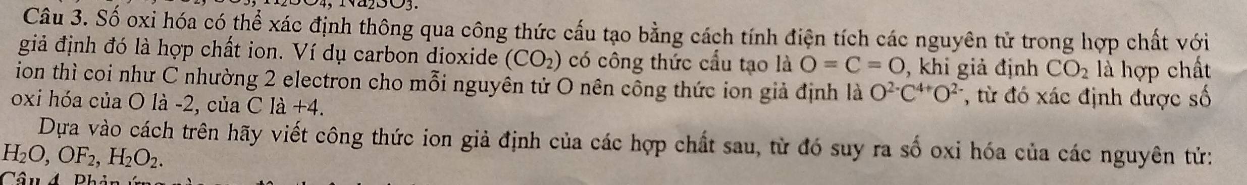 Số oxi hóa có thể xác định thông qua công thức cấu tạo bằng cách tính điện tích các nguyên tử trong hợp chất với 
giả định đó là hợp chất ion. Ví dụ carbon dioxide (CO_2) có công thức cầu tạo là O=C=O , khi giả định CO_2 là hợp chất 
ion thì coi như C nhường 2 electron cho mỗi nguyên tử O nên công thức ion giả định là O^(2-)C^(4+)O^(2-) *, từ đó xác định được số 
oxi hóa của O là -2, của Cla+4. 
Dựa vào cách trên hãy viết công thức ion giả định của các hợp chất sau, từ đó suy ra số oxi hóa của các nguyên tử:
H_2O, OF_2, H_2O_2.