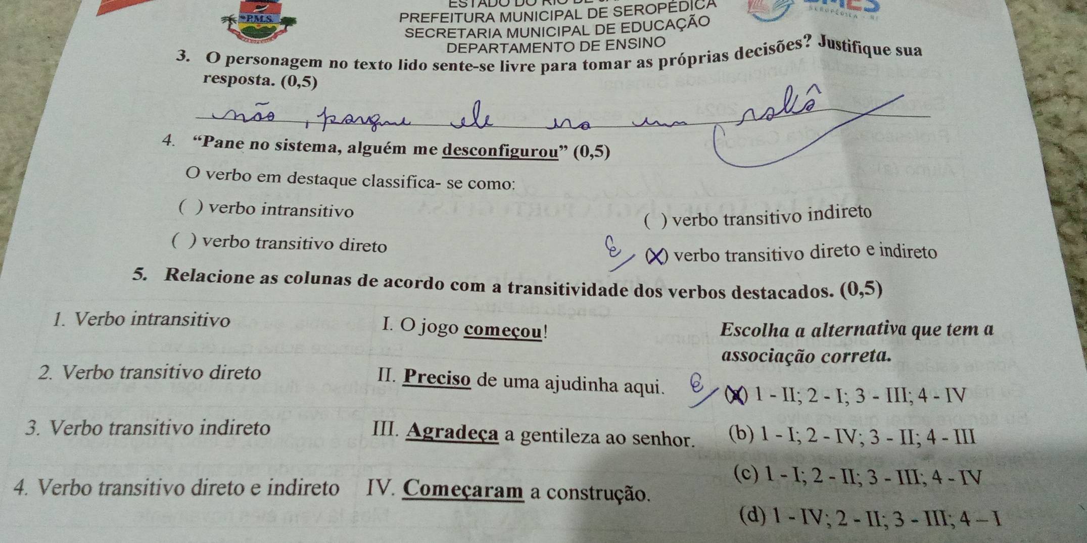 PREFEITURA MUNICIPAL DE SEROPÉDICA
SECRETARIA MUNICIPAL DE EDUCAÇÃO
DEPARTAMENTO DE ENSINO
3. O personagem no texto lido sente-se livre para tomar as próprias decisões? Justifique sua
resposta. (0,5)
_
4. “Pane no sistema, alguém me desconfigurou” (0,5)
O verbo em destaque classifica- se como:
( ) verbo intransitivo
( ) verbo transitivo indireto
( ) verbo transitivo direto
(X) verbo transitivo direto e indireto
5. Relacione as colunas de acordo com a transitividade dos verbos destacados. (0,5)
1. Verbo intransitivo
I. O jogo começou! Escolha a alternativa que tem a
associação correta.
2. Verbo transitivo direto
II. Preciso de uma ajudinha aqui.
()) 1 - II; 2 - I; 3 - III; 4 - IV
3. Verbo transitivo indireto (b) 1 - I; 2 - IV; 3 - II; 4 - III
III. Agradeça a gentileza ao senhor.
(c) 1 - I; 2 - II; 3 - III; 4 - IV
4. Verbo transitivo direto e indireto IV. Começaram a construção.
(d) 1 - IV; 2 - II; 3 - III; 4 - I