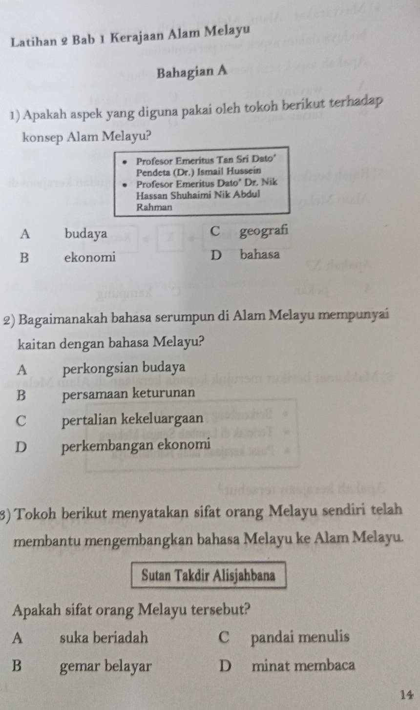 Latihan 2 Bab 1 Kerajaan Alam Melayu
Bahagian A
1) Apakah aspek yang diguna pakai oleh tokoh berikut terhadap
konsep Alam Melayu?
Profesor Emeritus Tan Sri Dato'
Pendeta (Dr.) Ismail Hussein
Profesor Emeritus Dato* Dr. Nik
Hassan Shuhaimi Nik Abdul
Rahman
A budaya C geografi
B ekonomi D bahasa
2) Bagaimanakah bahasa serumpun di Alam Melayu mempunyai
kaitan dengan bahasa Melayu?
A perkongsian budaya
B persamaan keturunan
C pertalian kekeluargaan
D perkembangan ekonomi
3) Tokoh berikut menyatakan sifat orang Melayu sendiri telah
membantu mengembangkan bahasa Melayu ke Alam Melayu.
Sutan Takdir Alisjahbana
Apakah sifat orang Melayu tersebut?
A suka beriadah C pandai menulis
B gemar belayar D minat membaca
14