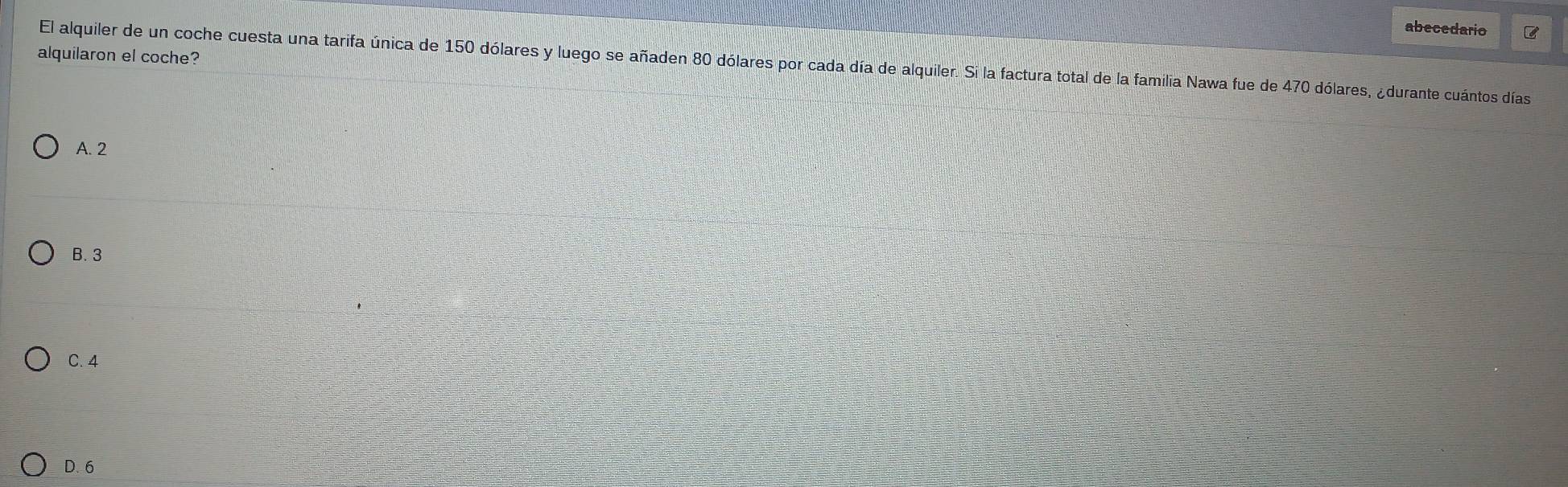 abecedario
alquilaron el coche?
El alquiler de un coche cuesta una tarifa única de 150 dólares y luego se añaden 80 dólares por cada día de alquiler. Si la factura total de la familia Nawa fue de 470 dólares, ¿durante cuántos días
A. 2
B. 3
C. 4
D. 6