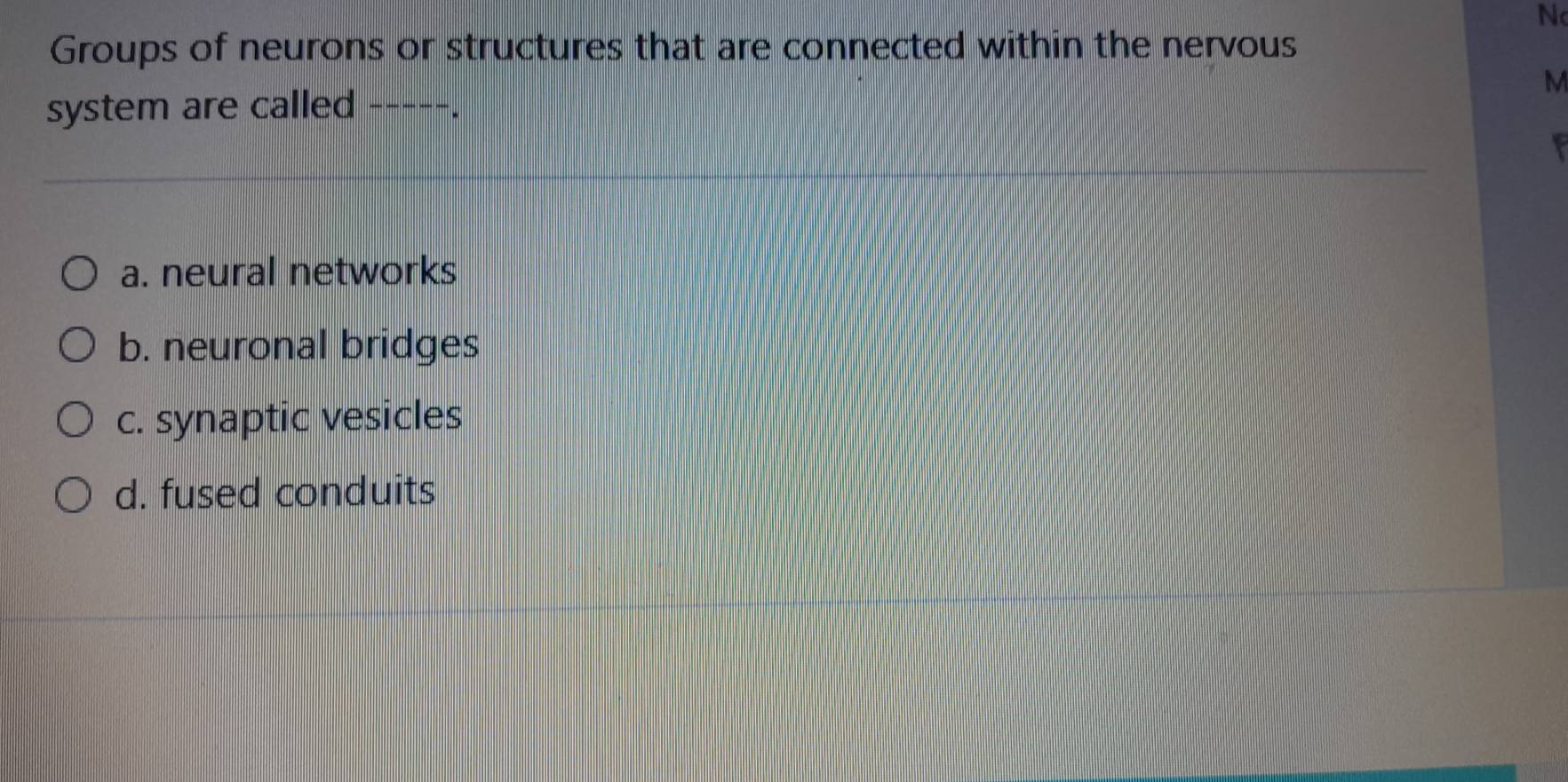 Groups of neurons or structures that are connected within the nervous
M
system are called -----.
a. neural networks
b. neuronal bridges
c. synaptic vesicles
d. fused conduits