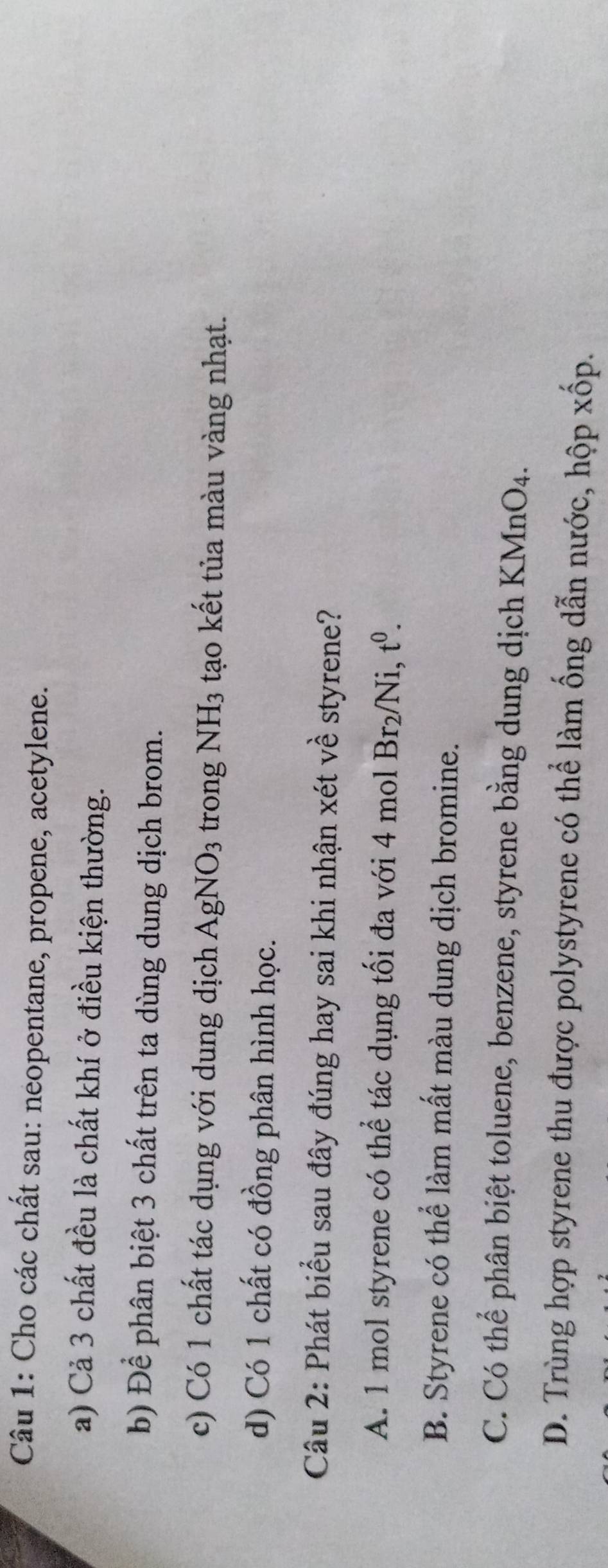 Cho các chất sau: neopentane, propene, acetylene.
a) Cả 3 chất đều là chất khí ở điều kiện thường.
b) Để phân biệt 3 chất trên ta dùng dung dịch brom.
c) Có 1 chất tác dụng với dung dịch AgNO_3 trong NH_3 tạo kết tủa màu vàng nhạt.
d) Có 1 chất có đồng phân hình học.
Câu 2: Phát biểu sau đây đúng hay sai khi nhận xét về styrene?
A. 1 mol styrene có thể tác dụng tối đa với 4 mol Br_2/Ni, t^0.
B. Styrene có thể làm mất màu dung dịch bromine.
C. Có thể phân biệt toluene, benzene, styrene bằng dung dịch KMnO4.
D. Trùng hợp styrene thu được polystyrene có thể làm ống dẫn nước, hộp xốp.