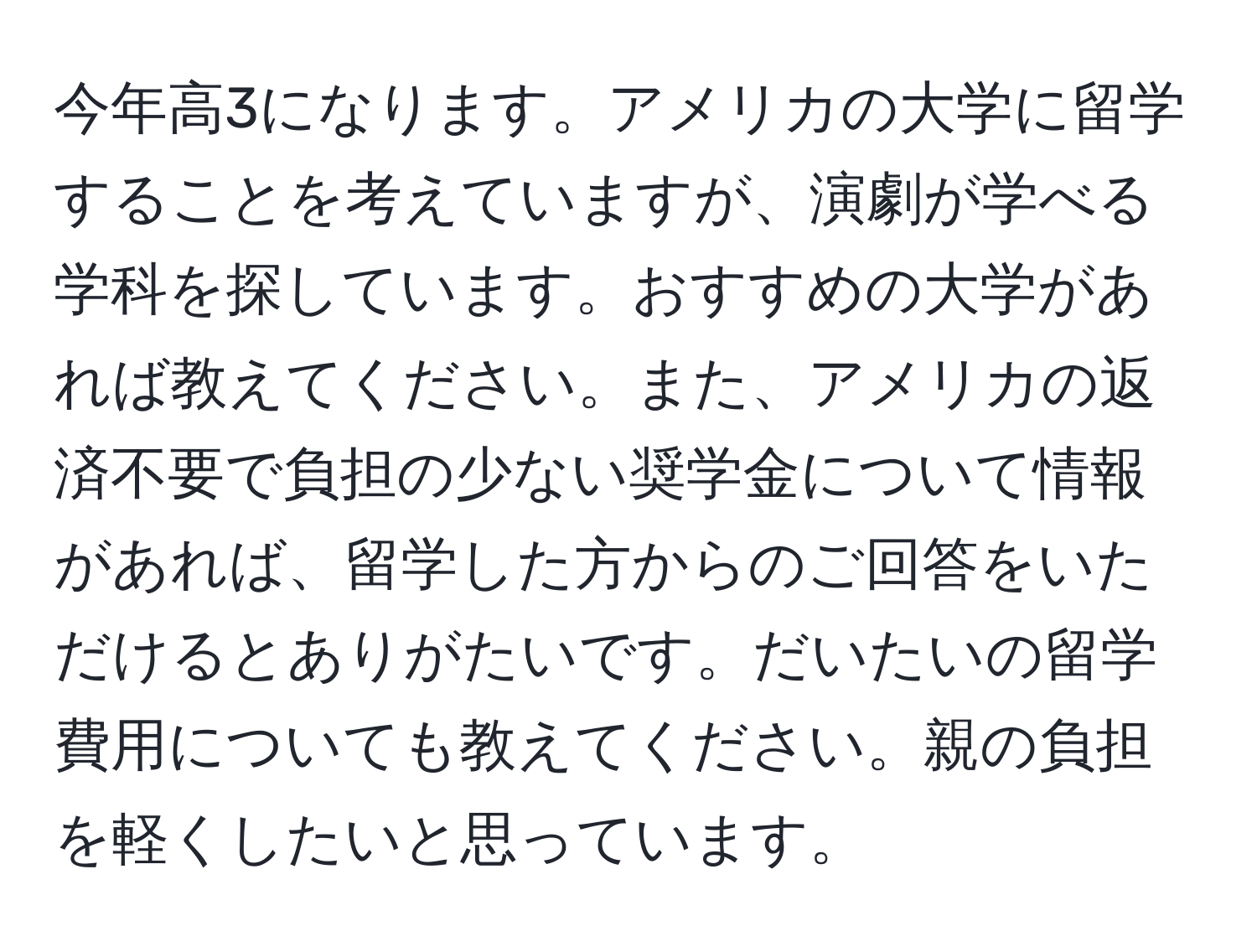 今年高3になります。アメリカの大学に留学することを考えていますが、演劇が学べる学科を探しています。おすすめの大学があれば教えてください。また、アメリカの返済不要で負担の少ない奨学金について情報があれば、留学した方からのご回答をいただけるとありがたいです。だいたいの留学費用についても教えてください。親の負担を軽くしたいと思っています。