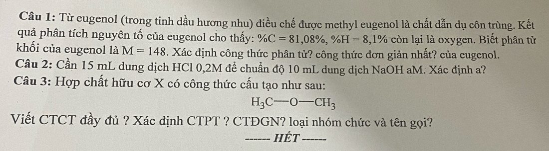 Từ eugenol (trong tinh dầu hương nhu) điều chế được methyl eugenol là chất dẫn dụ côn trùng. Kết 
quả phân tích nguyên tố của eugenol cho thấy: % C=81,08% , % H=8 , 1% còn lại là oxygen. Biết phân tử 
khối của eugenol là M=148. Xác định công thức phân tử? công thức đơn giản nhất? của eugenol. 
Câu 2: Cần 15 mL dung dịch HCl 0,2M để chuẩn độ 10 mL dung dịch NaOH aM. Xác định a? 
Câu 3: Hợp chất hữu cơ X có công thức cấu tạo như sau:
H_3C-O-CH_3
Viết CTCT đầy đủ ? Xác định CTPT ? CTĐGN? loại nhóm chức và tên gọi? 
__  Hết_