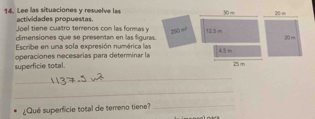 Lee las situaciones y resuelve las 
actividades propuestas. 
Joel tiene cuatro terrenos con las formas y 250m^2
dimensiones que se presentan en las figuras. 
Escribe en una sola expresión numérica las 
operaciones necesarias para determinar la 
superficie total. 
_ 
_ 
¿Qué superficie total de terreno tiene? 
_