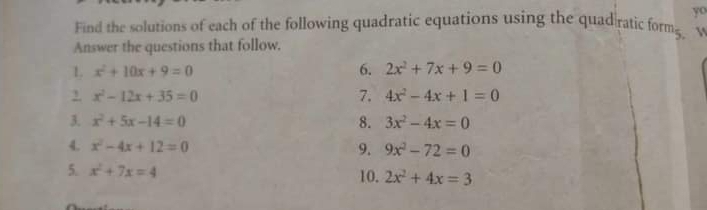 yo 
Find the solutions of each of the following quadratic equations using the quad ratic formg. M 
Answer the questions that follow. 
L x^2+10x+9=0
6. 2x^2+7x+9=0
, x^2-12x+35=0
7. 4x^2-4x+1=0
8. 
3. x^2+5x-14=0 3x^2-4x=0
4. x^2-4x+12=0 9. 9x^2-72=0
5. x^2+7x=4 10. 2x^2+4x=3