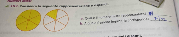 Nümen mist 
* 103. Considera la seguente rappresentazione e rispondi. 
a. Qual è il numero misto rappresentato?_ 
b. A quale frazione impropria corrisponde?_ 
t i diseani.