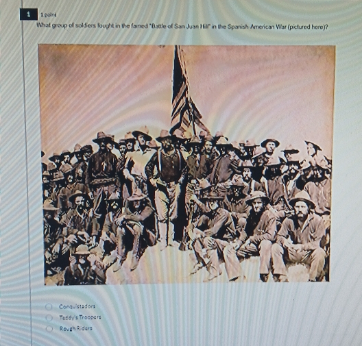 1 1 point
What group of soldiers fought in the famed "Battle of San Juan Hill" in the Spanish-American War (pictured here)?
Conquistadors
Taddy's Trospers
Rough Riders