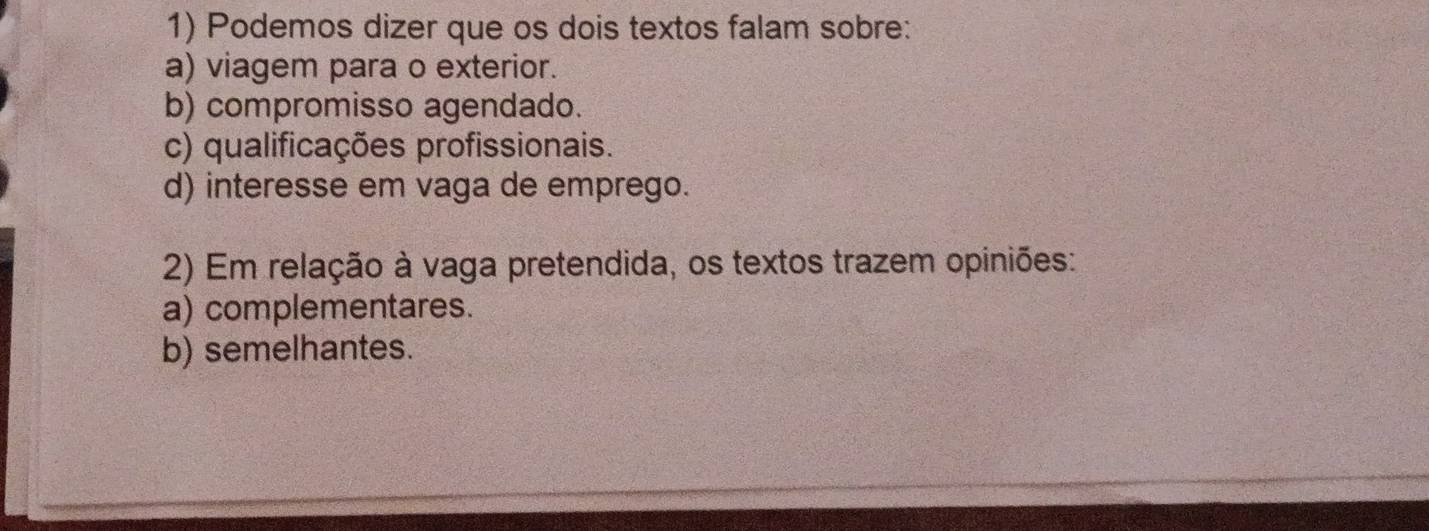 Podemos dizer que os dois textos falam sobre:
a) viagem para o exterior.
b) compromisso agendado.
c) qualificações profissionais.
d) interesse em vaga de emprego.
2) Em relação à vaga pretendida, os textos trazem opiniões:
a) complementares.
b) semelhantes.