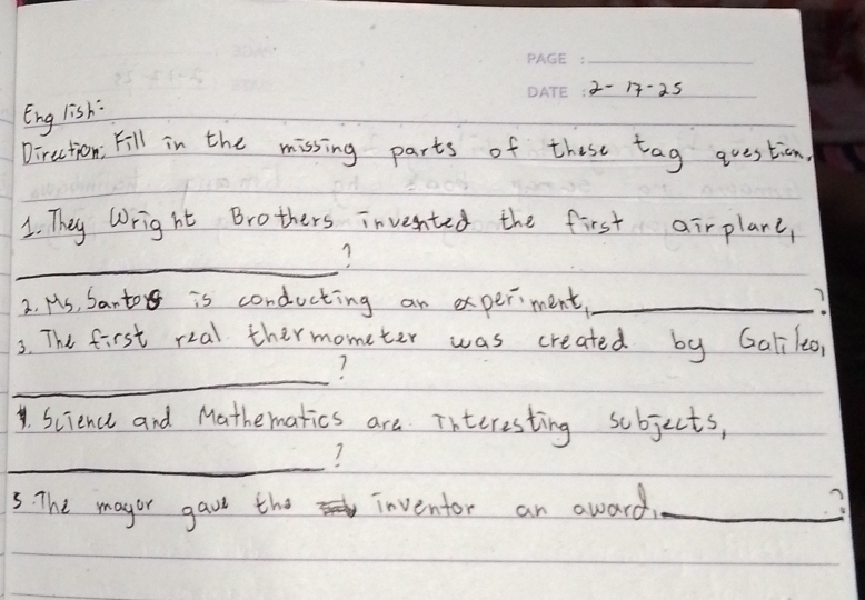 2-1-25 
Eng lish: 
Direction, Fill in the missing parts of these tag question. 
1. They Wright Brothers inveented the first airplare, 
_ 
2. Hs, Santo is conducting an xperment_ 
3. The first rial thermometer was created by Galileo, 
_ 
.Science and Mathematics are Tnteresting sobjects, 
_ 
7 
5. The magor gave the inventor an award. _3