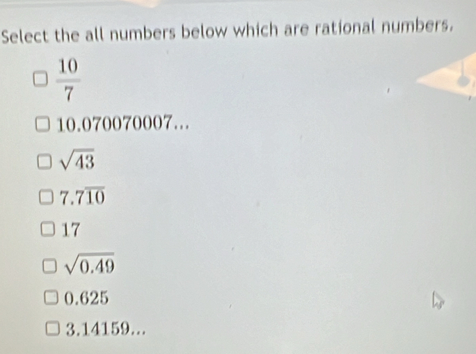 Select the all numbers below which are rational numbers.
 10/7 
10.070070007...
sqrt(43)
7.7overline 10
17
sqrt(0.49)
0.625
3.14159...