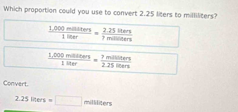 Which proportion could you use to convert 2.25 liters to milliliters?
 (1,000milliliters)/1liter = (2.25liters)/?milliliters 
 (1,000milliliters)/1liter = ?milliliters/2.25liters 
Convert.
2.25liters=□ milliliters