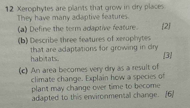 Xerophytes are plants that grow in dry places. 
They have many adaptive features. 
(a) Define the term adaptive feature. [2] 
(b) Describe three features of xerophytes 
that are adaptations for growing in dry 
habitats. 
[3] 
(c) An area becomes very dry as a result of 
climate change. Explain how a species of 
plant may change over time to become 
adapted to this environmental change. [6]