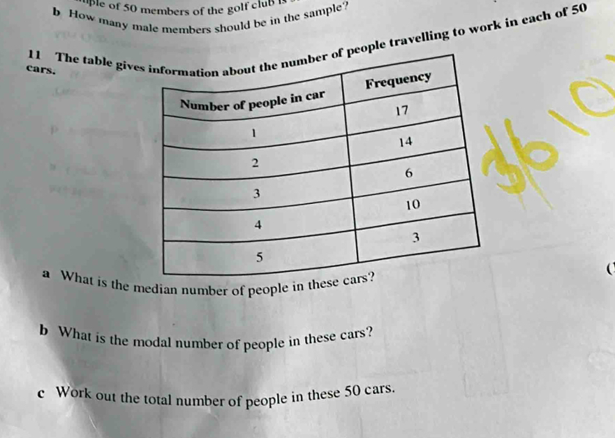 uple of 50 members of the golf club 1 
b How many male members should be in the sample? 
11 The table give travelling to work in each of 50
cars. 
a What is the median number of people in the 
b What is the modal number of people in these cars? 
c Work out the total number of people in these 50 cars.