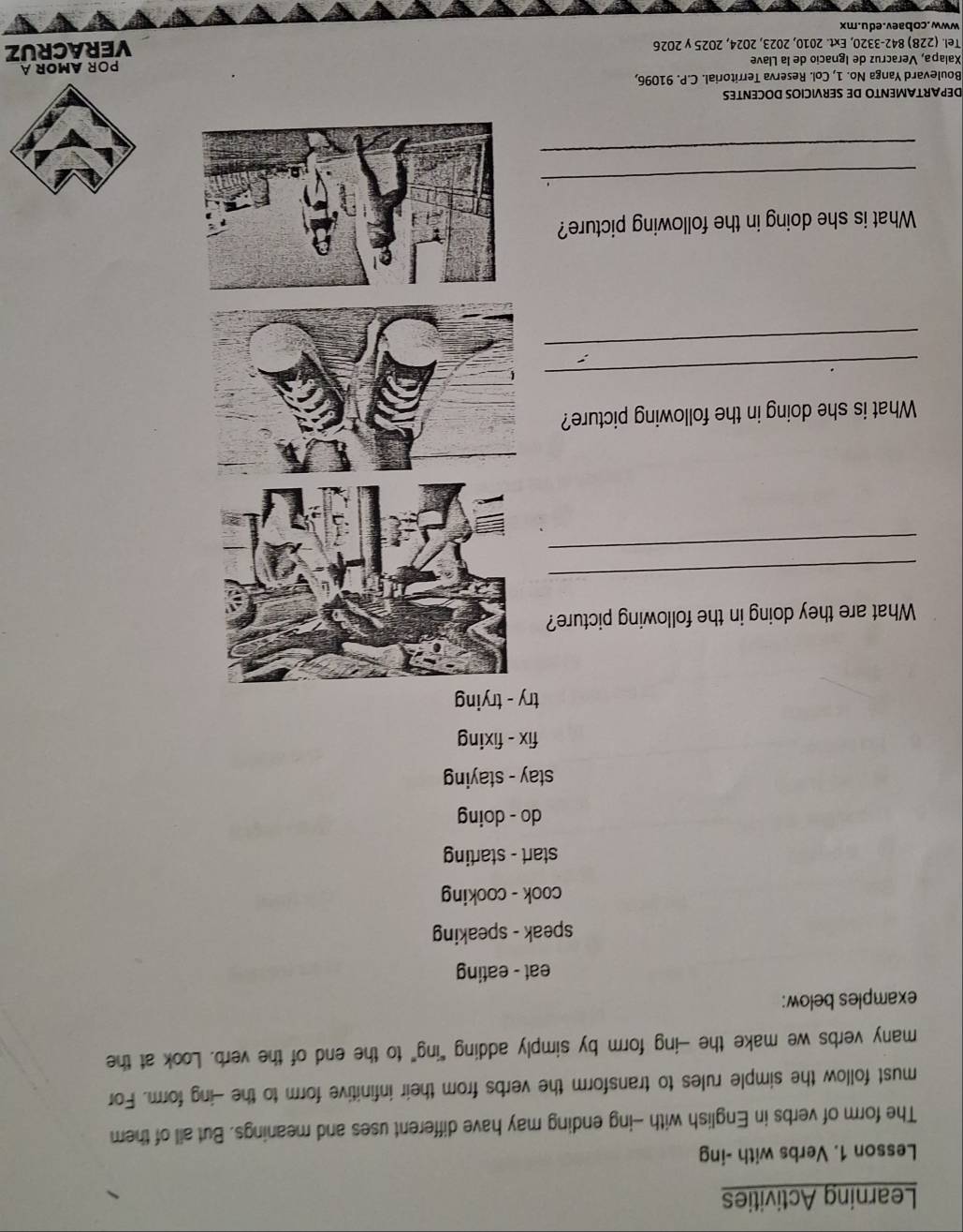 Learning Activities 
Lesson 1. Verbs with -ing 
The form of verbs in English with -ing ending may have different uses and meanings. But all of them 
must follow the simple rules to transform the verbs from their infinitive form to the -ing form. For 
many verbs we make the -ing form by simply adding “ing” to the end of the verb. Look at the 
examples below: 
eat - eating 
speak - speaking 
cook - cooking 
start - starting 
do - doing 
stay - staying 
fix - fixing 
try - trying 
What are they doing in the following picture? 
_ 
_ 
What is she doing in the following picture? 
_ 
_ 
What is she doing in the following picture? 
_ 
_ 
DEPARTAMENTO DE SERVICIOS DOCENTES 
Boulevard Yanga No. 1, Col. Reserva Territorial. C.P. 91096, 
Xalapa, Veracruz de Ignacio de la Llave POR AMOR A 
Tel. (228) 842-3320, Ext. 2010, 2023, 2024, 2025 y 2026 
VERACRUZ 
www.cobaev.edu.mx