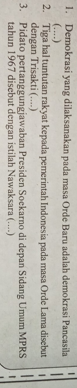 Demokrasi yang dilaksanakan pada masa Orde Baru adalah demokrasi Pancasila 
(…) 
2. Tiga hal tuntutan rakyat kepada pemerintah Indonesia pada masa Orde Lama disebut 
dengan Trisakti (....) 
3. Pidato pertanggungjawaban Presiden Soekarno di depan Sidang Umum MPRS 
tahun 1967 disebut dengan istilah Nawaksara (....)