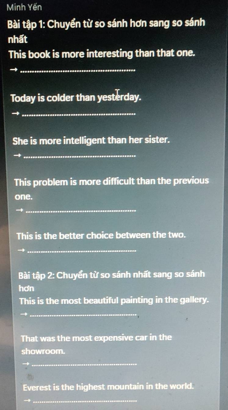 Minh Yến 
Bài tập 1: Chuyển từ so sánh hơn sang so sánh 
nhất 
This book is more interesting than that one. 
_→ 
Today is colder than yesterday. 
_ 
She is more intelligent than her sister. 
_ 
This problem is more difficult than the previous 
one. 
_ 
This is the better choice between the two. 
_ 
Bài tập 2: Chuyển từ so sánh nhất sang so sánh 
hơn 
This is the most beautiful painting in the gallery. 
_ 
That was the most expensive car in the 
showroom. 
_ 
Everest is the highest mountain in the world. 
_