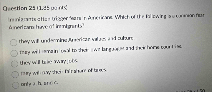 Immigrants often trigger fears in Americans. Which of the following is a common fear
Americans have of immigrants?
they will undermine American values and culture.
they will remain loyal to their own languages and their home countries.
they will take away jobs.
they will pay their fair share of taxes.
only a, b, and c.