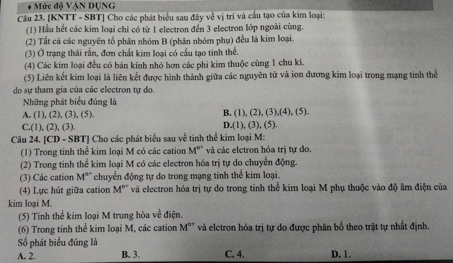 Mức độ VậN DỤNG
Câu 23. [KNTT - SBT] Cho các phát biểu sau đây về vị trí và cấu tạo của kim loại:
(1) Hầu hết các kim loại chỉ có từ 1 electron đến 3 electron lớp ngoài cùng.
(2) Tất cả các nguyên tố phân nhóm B (phân nhóm phụ) đều là kim loại.
(3) Ở trạng thái rắn, đơn chất kim loại có cấu tạo tinh thể.
(4) Các kim loại đều có bán kính nhỏ hơn các phi kim thuộc cùng 1 chu kì.
(5) Liên kết kim loại là liên kết được hình thành giữa các nguyên tử và ion dương kim loại trong mạng tinh thể
do sự tham gia của các electron tự do.
Những phát biểu đúng là
A. (1),(2),(3),(5).
B. (1),(2),(3),(4),(5).
C.(1),(2),(3). D.(1 ,(3),(5).
Câu 24. [CD - SBT] Cho các phát biểu sau về tinh thể kim loại M:
(1) Trong tinh thể kim loại M có các cation M^(n+) và các elctron hóa trị tự do.
(2) Trong tinh thể kim loại M có các electron hóa trị tự do chuyển động.
(3) Các cation M^(n+) chuyển động tự do trong mạng tinh thể kim loại.
(4) Lực hút giữa cation M^(n+) và electron hóa trị tự do trong tinh thể kim loại M phụ thuộc vào độ âm điện của
kim loại M.
(5) Tinh thể kim loại M trung hòa về điện.
(6) Trong tinh thể kim loại M, các cation M^(n+) và elctron hóa trị tự do được phân bố theo trật tự nhất định.
Số phát biểu đúng là
A. 2. B. 3. C. 4. D. 1.