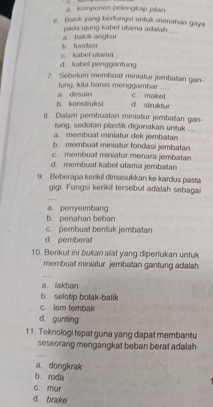 d. komponen pelengkap jalan
6. Balok yang berfungsi untuk menahan gaya
pada ujung kabel utama adalah ....
a. balok angkur
b. fondasi
c. kabel utama
d. kabel penggantung
7. Sebelum membuat miniatur jembatan gan-
tung, kita harus menggambar ....
a. desain c. maket
b. konstruksi d. struktur
8. Dalam pembuatan miniatur jembatan gan-
tung, sedotan plastik digunakan untuk ....
a. membuat miniatur dek jembatan
b. membuat miniatur fondasi jembatan
c. membuat miniatur menara jembatan
d. membuat kabel utama jembatan
9. Beberapa kerikil dimasukkan ke kardus pasta
gigi. Fungsi kerikil tersebut adalah sebagai
.
a. penyeimbang
b. penahan beban
c. pembuat bentuk jembatan
d. pemberat
10. Berikut ini bukan alat yang diperlukan untuk
membuat miniatur jembatan gantung adalah
..
a. lakban
b. selotip bolak-balik
c. lem tembak
d. gunting
11. Teknologi tepat guna yang dapat membantu
seseorang mengangkat beban berat adalah
a. dongkrak
bì roda
c. mur
d. brake