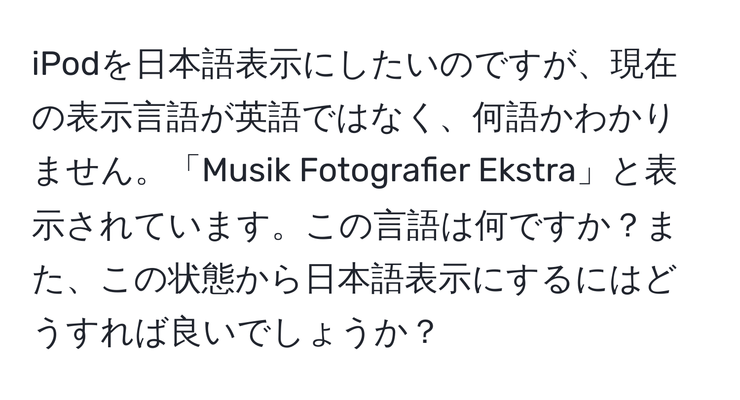 iPodを日本語表示にしたいのですが、現在の表示言語が英語ではなく、何語かわかりません。「Musik Fotografier Ekstra」と表示されています。この言語は何ですか？また、この状態から日本語表示にするにはどうすれば良いでしょうか？