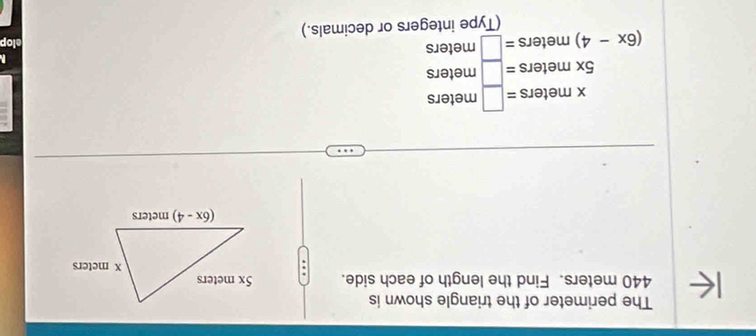 The perimeter of the triangle shown is
440 meters. Find the length of each side. 
.
beginarrayr xmeters=□ meters 5xmeters=□ meters (6x-4)meters=□ meters □ metersendarray
elop
ers or decimals.)