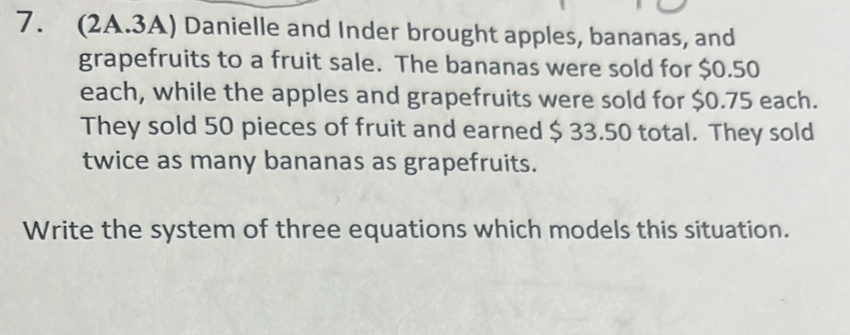 (2A.3A) Danielle and Inder brought apples, bananas, and 
grapefruits to a fruit sale. The bananas were sold for $0.50
each, while the apples and grapefruits were sold for $0.75 each. 
They sold 50 pieces of fruit and earned $ 33.50 total. They sold 
twice as many bananas as grapefruits. 
Write the system of three equations which models this situation.