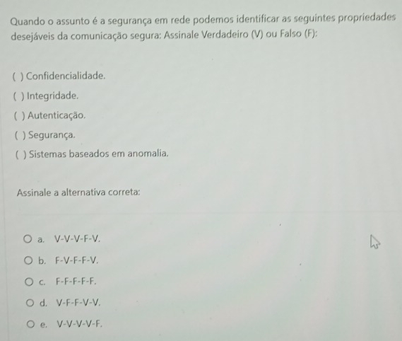 Quando o assunto é a segurança em rede podemos identificar as seguintes propriedades
desejáveis da comunicação segura: Assinale Verdadeiro (V) ou Falso (F):
( ) Confidencialidade.
 ) Integridade.
 ) Autenticação.
( ) Segurança.
( ) Sistemas baseados em anomalia.
Assinale a alternativa correta:
a. V-V-V-F-V.
b. F-V-F-F-V.
c. F-F-F-F-F.
d. V-F-F-V-V.
e. V-V-V-V-F.