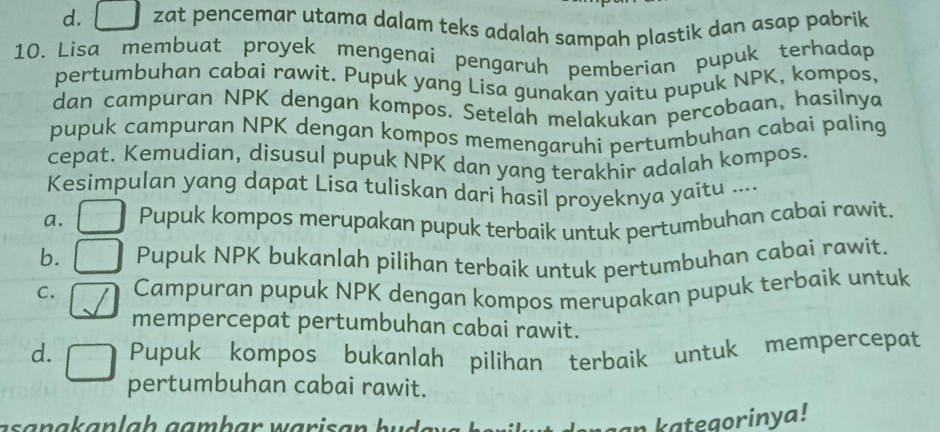 d. [ I zat pencemar utama dalam teks adalah sampah plastik dan asap pabrik
10. Lisa membuat proyek mengenai pengaruh pemberian pupuk terhadap
pertumbuhan cabai rawit. Pupuk yang Lisa gunakan yaitu pupuk NPK, kompos,
dan campuran NPK dengan kompos. Setelah melakukan percobaan, hasilnya
pupuk campuran NPK dengan kompos memengaruhi pertumbuhan cabai paling
cepat. Kemudian, disusul pupuk NPK dan yang terakhir adalah kompos.
Kesimpulan yang dapat Lisa tuliskan dari hasil proyeknya yaitu ....
a. Pupuk kompos merupakan pupuk terbaik untuk pertumbuhan cabai rawit.
b. Pupuk NPK bukanlah pilihan terbaik untuk pertumbuhan cabai rawit.
C. Campuran pupuk NPK dengan kompos merupakan pupuk terbaik untuk
mempercepat pertumbuhan cabai rawit.
d. Pupuk kompos bukanlah pilihan terbaik untuk mempercepat
pertumbuhan cabai rawit.
an kategorinya!