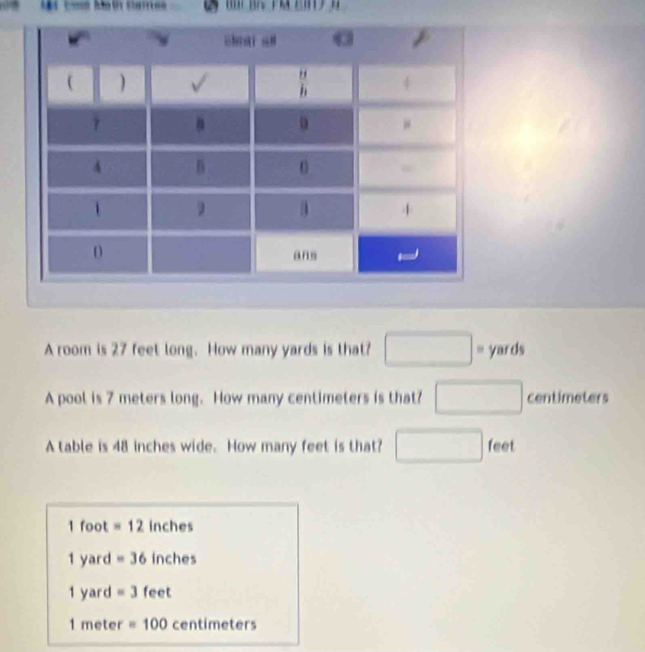 A room is 27 feet long. How many yards is that? □° yards
A pool is 7 meters long. How many centimeters is that? □ centimeters
A table is 48 inches wide. How many feet is that? □ feet
1 foot =12 inches
1 yard =36 inches
1 yard =3 feet
1 meter =100 centimeters