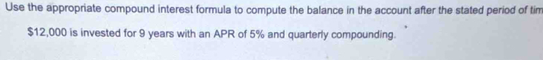 Use the appropriate compound interest formula to compute the balance in the account after the stated period of tim
$12,000 is invested for 9 years with an APR of 5% and quarterly compounding.