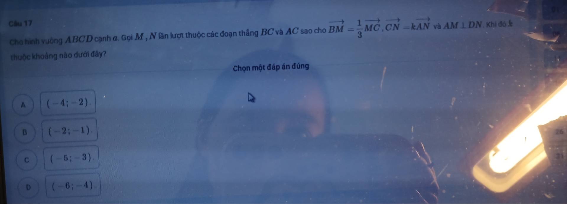 AM⊥ DN. Khi đó c
Cho hình vuông ABCD cạnh a. Gọi M , N lần lượt thuộc các đoạn thắng BC và AC sao cho vector BM= 1/3 vector MC, vector CN=kvector AN và
thuộc khoảng nào dưới đây?
Chọn một đáp án đúng
A (-4;-2).
B (-2;-1). 
26
C (-5;-3). 
21
D (-6;-4).