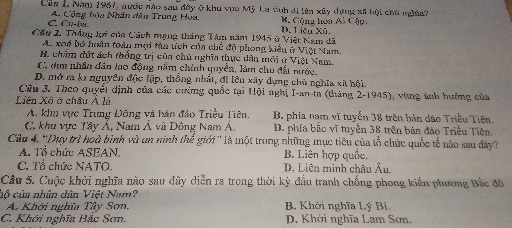 Năm 1961, nước nào sau đây ở khu vực Mỹ La-tinh đi lên xây dựng xã hội chủ nghĩa?
A. Cộng hòa Nhân dân Trung Hoa. B. Cộng hòa Ai Cập.
C. Cu-ba. D. Liên Xô.
Câu 2. Thắng lợi của Cách mạng tháng Tám năm 1945 ở Việt Nam đã
A. xoá bỏ hoàn toàn mọi tàn tích của chế độ phong kiến ở Việt Nam.
B. chấm dứt ách thống trị của chủ nghĩa thực dân mới ở Việt Nam.
C. đưa nhân dân lao động năm chính quyền, làm chủ đất nước.
D. mở ra kỉ nguyên độc lập, thống nhất, đi lên xây dựng chủ nghĩa xã hội.
Câu 3. Theo quyết định của các cường quốc tại Hội nghị I-an-ta (tháng 2-1945), vùng ảnh hưởng của
Liên Xô ở châu Á là
A. khu vực Trung Đông và bán đảo Triều Tiên. B. phía nam vĩ tuyến 38 trên bán đảo Triều Tiên.
C. khu vực Tây Á, Nam Á và Đông Nam Á. D. phía bắc vĩ tuyến 38 trên bán đảo Triều Tiên.
Câu 4. “Duy trì hoà bình và an ninh thế giới” là một trong những mục tiêu của tổ chức quốc tế nào sau đây?
A. Tổ chức ASEAN. B. Liên hợp quốc.
C. Tổ chức NATO. D. Liên minh châu Âu.
Câu 5. Cuộc khởi nghĩa nào sau đây diễn ra trong thời kỳ đấu tranh chống phong kiến phương Bắc đô
hộ của nhân dân Việt Nam?
A. Khởi nghĩa Tây Sơn. B. Khởi nghĩa Lý Bí.
C. Khởi nghĩa Bắc Sơn. D. Khởi nghĩa Lam Sơn.