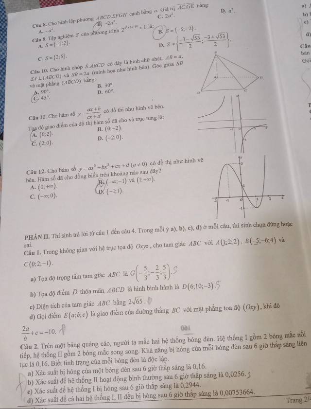 D. a^2. a) /
Câu 8. Cho hình lập phương ABCD.EFGH cạnh bằng a. Giá trị overline AC:overline GE bảng:
C. 2a^2.
b) l
A. -a^2. B -2a^2.
c)
B. S=  (-3-sqrt(53))/2 ; (-3+sqrt(53))/2  .
Câu 9. Tập nghiệm S của phương trình 2^(x^2)+5x-10=1 là: S= -5;-2 .
d)
A. S= -5;2 .
D.
Câu
C. S= 2;5 .
Câu 10. Cho hình chóp S.ABCD có đây là hình chữ nhật, AB=a bàn Gọi
và mặt phẳng (ABCD) bằng: SA⊥ (ABCD) và SB=2a (minh họa như hình bên). Góc giữa SB
B. 30°.
90°. D. 60°.
C 45°
Câu I1. Cho hàm số y= (ax+b)/cx+d  có đồ thị như hình vẽ bên.
Tọa độ giao điểm của đồ thị hàm số đã cho và trục tung là:
A. (0;2). B. (0;-2).
C. (2;0). D. (-2;0).
Câu 12. Cho hàm số
bên. Hàm số đã cho đồng biển trên khoảng nào sau đây? y=ax^3+bx^2+cx+d(a!= 0) có dồ thị như hình vē
A. (0;+∈fty ). B. (-∈fty ;-1) yà (1;+∈fty ).
C. (-∈fty ;0). D. (-1;1).
PHÀN II. Thí sinh trả lời từ câu 1 đến câu 4. Trong mỗi ý a), b), c), d) ở mỗi câu, thí sinh chọn đũng hoặc
sai
Câu 1. Trong không gian với hệ trục tọa độ Oxyz , cho tam giác ABC với A(1;2;2),B(-5;-6;4) và
C(0;2;-1).
a) Tọa độ trọng tâm tam giác ABC là G(- 5/3 ;- 2/3 ; 5/3 ).S
b) Tọa độ điểm D thỏa mãn ABCD là hình bình hành là D(6;10;-3)
c) Diện tích của tam giác ABC bằng 2sqrt(65).
d) Gọi điểm E(a;b;c) là giao điểm của đường thẳng BC với mặt phẳng tọa dhat Q(Oxy) , khi đó
 2a/b +c=-10.
0à i
Câu 2. Trên một bảng quảng cáo, người ta mắc hai hệ thống bóng đèn. Hệ thống I gồm 2 bóng mắc nổi
tiếp, hệ thống II gồm 2 bóng mắc song song. Khả năng bị hóng của mỗi bóng đèn sau 6 giờ thắp sáng liên
tục là 0,16. Biết tình trạng của mỗi bóng đèn là độc lập.
a) Xác suất bị hóng của một bóng đèn sau 6 giờ thắp sáng là 0,16.
b) Xác suất để hệ thống II hoạt động bình thường sau 6 giờ thắp sáng là 0,0256. 5
c) Xác suất để hệ thống I bị hỏng sau 6 giờ thắp sáng là 0,2944.
d) Xác suất để cả hai hệ thống I, II đều bị hóng sau 6 giờ thấp sáng là 0,00753664.
Trang 2/