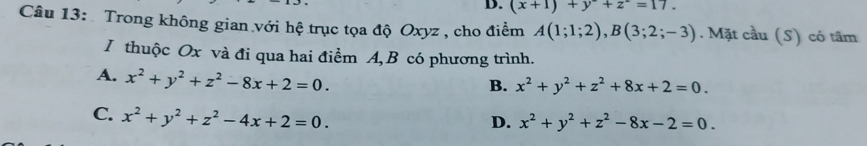 D. (x+1)+y+z=17. 
Câu 13: Trong không gian với hệ trục tọa độ Oxyz , cho điểm A(1;1;2), B(3;2;-3). Mặt cầu (S) có tâm
I thuộc Ox và đi qua hai điểm A, B có phương trình.
A. x^2+y^2+z^2-8x+2=0.
B. x^2+y^2+z^2+8x+2=0.
C. x^2+y^2+z^2-4x+2=0.
D. x^2+y^2+z^2-8x-2=0.