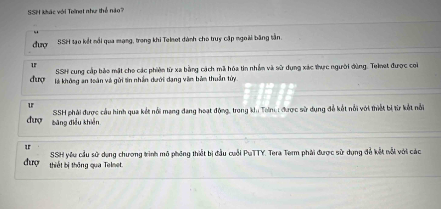 SSH khác với Telnet như thể nào?
đượ SSH tạo kết nổi qua mạng, trong khi Telnet dành cho truy cập ngoài băng tằn.
u
SSH cung cấp bảo mật cho các phiên từ xa bằng cách mã hóa tin nhắn và sử dụng xác thực người dùng. Telnet được coi
đượ là không an toàn và gửi tin nhắn dưới dạng văn bản thuần túy.
u
SSH phải được cấu hình qua kết nổi mạng đang hoạt động, trong khi Telnet được sử dụng đễ kết nổi với thiết bị từ kết nổi
đượ bảng điều khiễn
u
SSH yêu cầu sử dụng chương trình mô phỏng thiết bị đầu cuối PuTTY. Tera Term phải được sử dụng đễ kết nổi với các
đượ thiết bị thông qua Telnet.