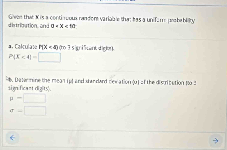 Given that X is a continuous random variable that has a uniform probability 
distribution, and 0
a. Calculate P(X<4) (to 3 significant digits).
P(X<4)=□
b. Determine the mean (μ) and standard deviation (σ) of the distribution (to 3
significant digits).
mu =□
sigma =□