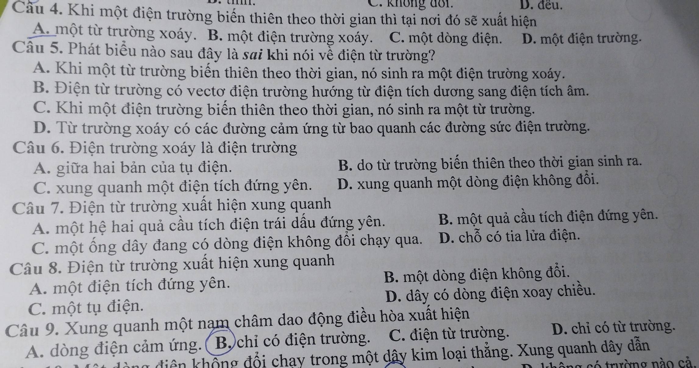 không doi. D. đều.
Câu 4. Khi một điện trường biến thiên theo thời gian thì tại nơi đó sẽ xuất hiện
A. một từ trường xoáy. B. một điện trường xoáy. C. một dòng điện. D. một điện trường.
Câu 5. Phát biểu nào sau đây là sai khi nói về điện từ trường?
A. Khi một từ trường biến thiên theo thời gian, nó sinh ra một điện trường xoáy.
B. Điện từ trường có vectơ điện trường hướng từ điện tích dương sang điện tích âm.
C. Khi một điện trường biến thiên theo thời gian, nó sinh ra một từ trường.
D. Từ trường xoáy có các đường cảm ứng từ bao quanh các đường sức điện trường.
Câu 6. Điện trường xoáy là điện trường
A. giữa hai bản của tụ điện. B. do từ trường biến thiên theo thời gian sinh ra.
C. xung quanh một điện tích đứng yên. D. xung quanh một dòng điện không đổi.
Câu 7. Điện từ trường xuất hiện xung quanh
A. một hệ hai quả cầu tích điện trái dầu đứng yên. B. một quả cầu tích điện đứng yên.
C. một ống dây đang có dòng điện không đồi chạy qua. D. chỗ có tia lửa điện.
Câu 8. Điện từ trường xuất hiện xung quanh
A. một điện tích đứng yên. B. một dòng điện không đổi.
C. một tụ điện. D. dây có dòng điện xoay chiều.
Câu 9. Xung quanh một nam châm dao động điều hòa xuất hiện
A. dòng điện cảm ứng.( B)chỉ có điện trường. C. điện từ trường.
D. chỉ có từ trường.
an điện không đổi chạy trong một dây kim loại thẳng. Xung quanh dây dẫn
*  c ó  trường nào cả