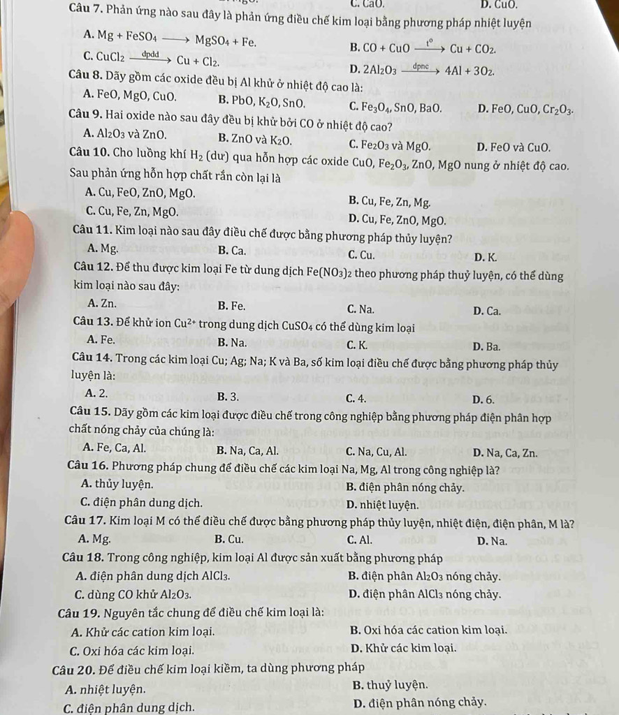 C. ,a0. D. CuO.
Câu 7. Phản ứng nào sau đây là phản ứng điều chế kim loại bằng phương pháp nhiệt luyện
A. Mg+FeSO_4to MgSO_4+Fe. B. CO+CuOxrightarrow t^oCu+CO_2.
C. CuCl_2xrightarrow dpddCu+Cl_2. 2Al_2O_3xrightarrow dpnc4Al+3O_2.
D.
Câu 8. Dãy gồm các oxide đều bị Al khử ở nhiệt độ cao là:
A. FeO, MgO, CuO. B. PbO, K_2O,SnO. C. Fe_3O_4,SnO,BaO. D. FeO,CuO,Cr_2O_3.
Câu 9. Hai oxide nào sau đây đều bị khử bởi CO ở nhiệt độ cao?
A. Al_2O_3 và ZnO. B. Zn O và K_2O. C. Fe_2O_3 và MgO. D. FeO và CuO.
Câu 10. Cho luồng khí H_2 (dư) qua hỗn hợp các oxide CuO, Fe_2O_3, ZnO,MgO nung ở nhiệt độ cao.
Sau phản ứng hỗn hợp chất rắn còn lại là
A. Cu, FeO, ZnO, MgO. B. Cu, Fe, Zn, Mg.
C. Cu, Fe, Zn, MgO. D.( CU , Fe, ZnO, M a()
Câu 11. Kim loại nào sau đây điều chế được bằng phương pháp thủy luyện?
A. Mg. B. Ca. C. Cu. D. K.
Câu 12. Để thu được kim loại Fe từ dung dịch Fe(NO_3) 2 theo phương pháp thuỷ luyện, có thể dùng
kim loại nào sau đây:
A. Zn. B. Fe. C. Na. D. Ca.
Câu 13. Để khử ion Cu^(2+) trong dung dịch CuSO4 có thể dùng kim loại
A. Fe. B. Na. C. K. D. Ba.
Câu 14. Trong các kim loại Cu; Ag; Na; K và Ba, số kim loại điều chế được bằng phương pháp thủy
luyện là:
A. 2. B. 3. D. 6.
C. 4.
Câu 15. Dãy gồm các kim loại được điều chế trong công nghiệp bằng phương pháp điện phân hợp
chất nóng chảy của chúng là:
A. Fe, Ca, Al. B. Na, Ca, Al. C. Na, Cu, Al. D. Na, Ca, Zn.
Câu 16. Phương pháp chung để điều chế các kim loại Na, Mg, Al trong công nghiệp là?
A. thủy luyện. B. điện phân nóng chảy.
C. điện phân dung dịch. D. nhiệt luyện.
Câu 17. Kim loại M có thể điều chế được bằng phương pháp thủy luyện, nhiệt điện, điện phân, M là?
A. Mg. B. Cu. C. Al. D. Na.
Câu 18. Trong công nghiệp, kim loại Al được sản xuất bằng phương pháp
A. điện phân dung dịch AlCl₃. B. điện phân Al₂O₃ nóng chảy.
C. dùng CO khử Al_2O_3. D. điện phân AlCl₃ nóng chảy.
Câu 19. Nguyên tắc chung để điều chế kim loại là:
A. Khử các cation kim loại. B. Oxi hóa các cation kim loại.
C. Oxi hóa các kim loại. D. Khử các kim loại.
Câu 20. Để điều chế kim loại kiềm, ta dùng phương pháp
A. nhiệt luyện. B. thuỷ luyện.
C. điện phân dung dịch. D. điện phân nóng chảy.