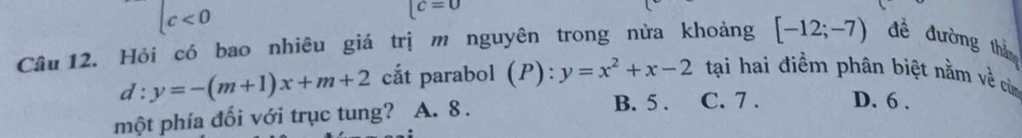 c<0</tex>
lc=0
Câu 12. Hỏi có bao nhiêu giá trị m nguyên trong nửa khoảng [-12;-7) đề đường thì
d:y=-(m+1)x+m+2 cắt parabol (P):y=x^2+x-2 tại hai điểm phân biệt nằm về cùm
một phía đối với trục tung? A. 8.
B. 5. C. 7. D. 6.