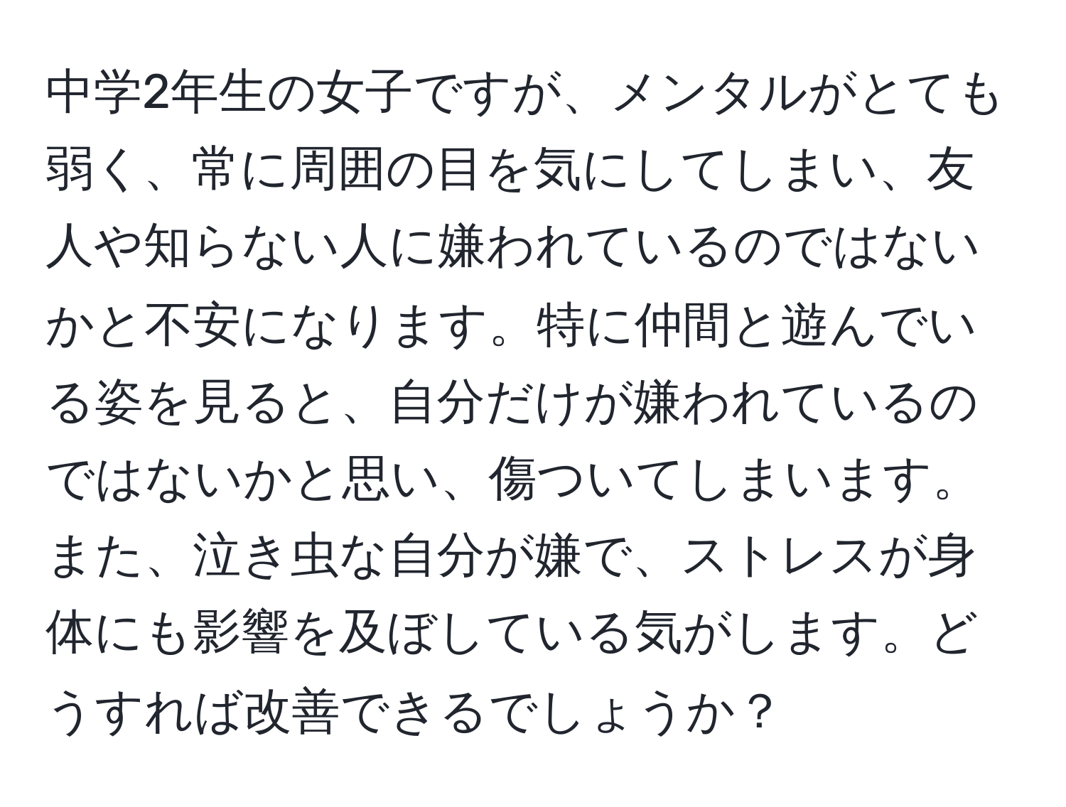 中学2年生の女子ですが、メンタルがとても弱く、常に周囲の目を気にしてしまい、友人や知らない人に嫌われているのではないかと不安になります。特に仲間と遊んでいる姿を見ると、自分だけが嫌われているのではないかと思い、傷ついてしまいます。また、泣き虫な自分が嫌で、ストレスが身体にも影響を及ぼしている気がします。どうすれば改善できるでしょうか？