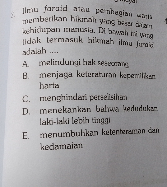 ayat
2. Ilmu faraid atau pembagian waris
memberikan hikmah yang besar dalam 
kehidupan manusia. Di bawah ini yang
tidak termasuk hikmah ilmu faraid .
adalah ....
A. melindungi hak seseorang
B. menjaga keteraturan kepemilikan
harta
C. menghindari perselisihan
D. menekankan bahwa kedudukan
laki-laki lebih tinggi
E. menumbuhkan ketenteraman dan
kedamaian