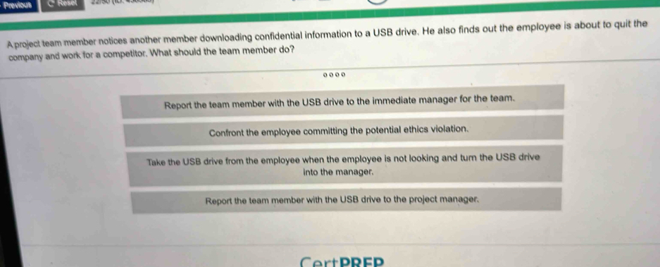 Previous C Resel
A project team member notices another member downloading confidential information to a USB drive. He also finds out the employee is about to quit the
company and work for a competitor. What should the team member do?
o o o o
Report the team member with the USB drive to the immediate manager for the team.
Confront the employee committing the potential ethics violation.
Take the USB drive from the employee when the employee is not looking and turn the USB drive
into the manager.
Report the team member with the USB drive to the project manager.
CertPREP