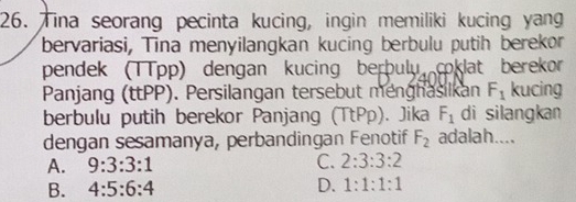 Tina seorang pecinta kucing, ingin memiliki kucing yang
bervariasi, Tina menyilangkan kucing berbulu putih berekor
pendek (TTpp) dengan kucing berþulu coklat berekor
Panjang (ttPP). Persilangan tersebut menghasilkan F_1 kucing
berbulu putih berekor Panjang (TtPp). Jika F_1 di silangkan
dengan sesamanya, perbandingan Fenotif F_2 adalah....
A. 9:3:3:1 C. 2:3:3:2
B. 4:5:6:4 D. 1:1:1:1