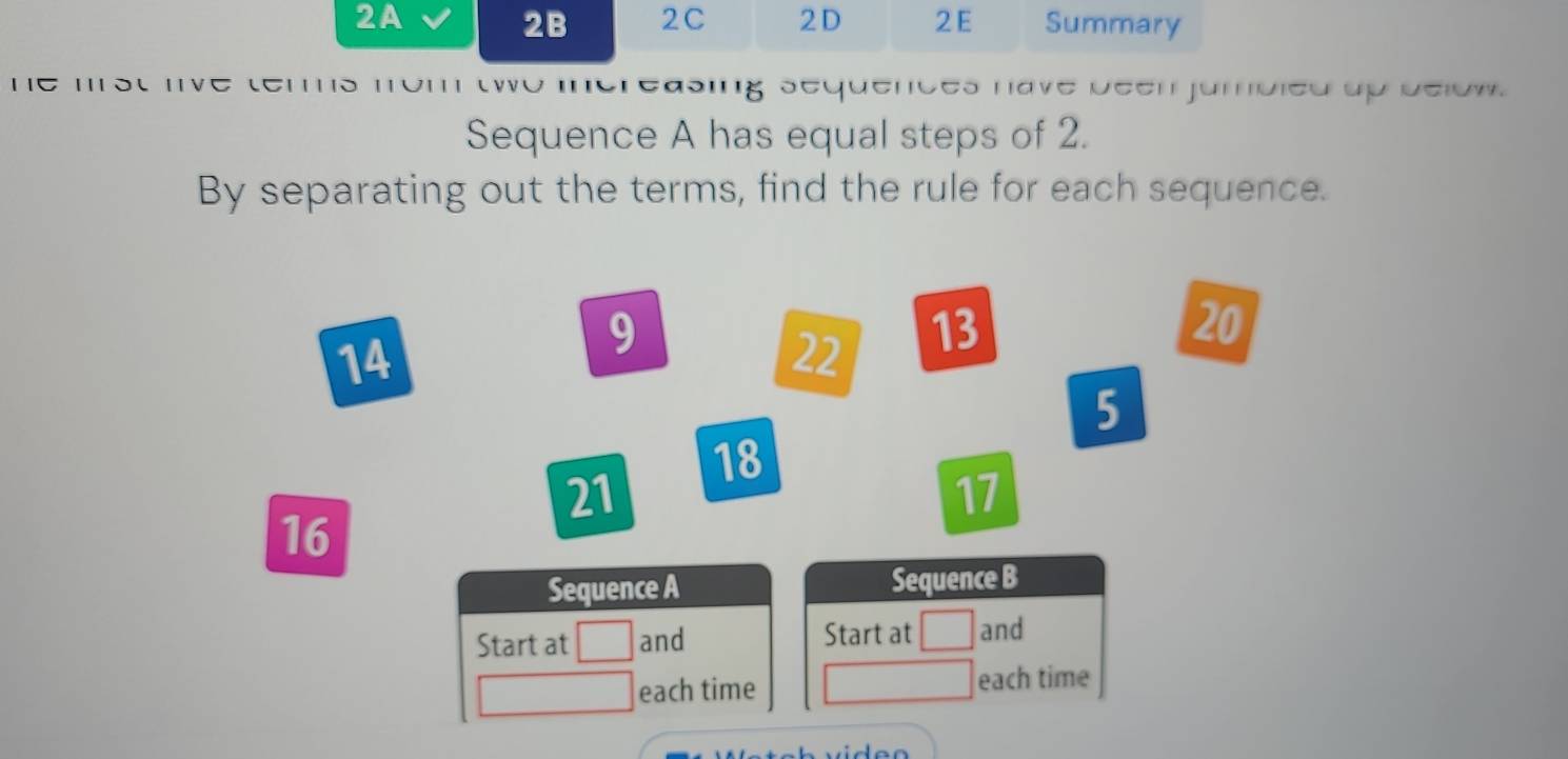 2B 2C 2D 
2A 2 E Summary 
| asing sequences have been jumbied up delow. 
Sequence A has equal steps of 2. 
By separating out the terms, find the rule for each sequence.
14
9
22 13
20
5
18
21
17
16
Sequence A Sequence B 
Start at and Start at □ and 
each time each time