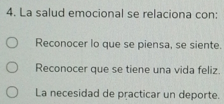 La salud emocional se relaciona con:
Reconocer lo que se piensa, se siente.
Reconocer que se tiene una vida feliz.
La necesidad de practicar un deporte.