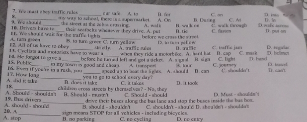 We must obev traffic rules _our safe. A. to B. for C. on D. In D. into
8.
9. We should _my way to school, there is a supermarket. A. walk A. On B. walk on B. During C. walk through C. At D.walk across
the street at the zebra crossing.
10. Drivers have to _their seatbelts whenever they drive. A. put B. tic C. fasten D. put on
11. We should wait for the traffic lights
A. turn green B. to turn green C. turn yellow before we cross the street. D. to turn yellow
12. All of us have to obey
13. Cyclists and motorists have to wear a strictly. A. traffic rules B. traffic C. traffic jam D. regular
14. He forgot to give a before he turned left and got a ticket. when they ride a motorbike. A. hard hat B. cap C. mask D. helmet
15. Public in my town is good and cheap. A. signal B. sign C. light D. hand
16. Even if you're in a rush, you A. transport B. tour C. journey D. travel
17. How long _speed up to beat the lights. A. should B. can C. shouldn't D. can't
A. did it take _B. does it take you to go to school every day? C. it takes
18. _children cross streets by themselves? - No, they D. it took
A. Should - shouldn't B. Should - mustn't C. Should - should
19. Bus drivers_ drive their buses along the bus lane and stop the buses inside the bus box. D. Must - shouldn't
A. should - should B. should - shouldn't C. shouldn't - should D. shouldn't - shouldn't
20. A _sign means STOP for all vehicles - including bicycles.
A. stop B. no parking C. no cycling D. no entry