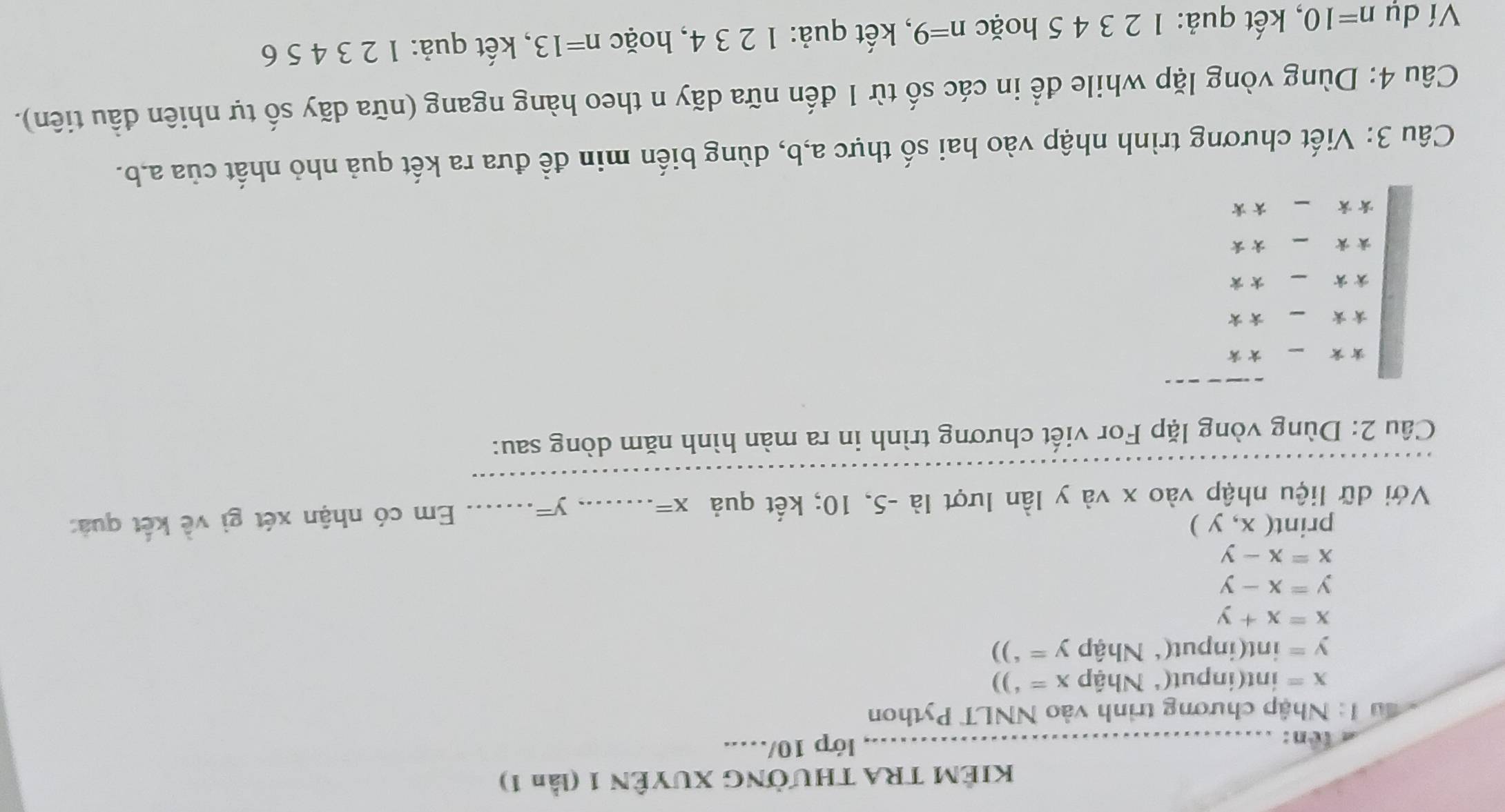 KIÊM TRA THƯỜNG XUYÊN 1 (lần 1) 
ten: _lớp 10/….. 
: ầu 1: Nhập chương trình vào NNLT Python
x= int(input(* Nhập x='))
y= int(input(* Nhập y='))
x=x+y
y=x-y
x=x-y
print (x,y)
Với dữ liệu nhập vào x và y lần lượt là -5, 10; kết quả x= _ 
_ y=
Em có nhận xét gì về kết quả: 
_ 
Cầu 2: Dùng vòng lặp For viết chương trình in ra màn hình năm dòng sau: 
* × 
** 
* * ** 
** 
_* 
Câu 3: Viết chương trình nhập vào hai số thực a, b, dùng biến min đề đưa ra kết quả nhỏ nhất của a, b. 
Câu 4: Dùng vòng lặp while để in các số từ 1 đến nữa dãy n theo hàng ngang (nữa dãy số tự nhiên đầu tiên). 
Ví dụ n=10 , kết quả: 1 2 3 4 5 hoặc n=9 , kết quả: 1 2 3 4, hoặc n=13 , kết quả: 1 2 3 4 5 6