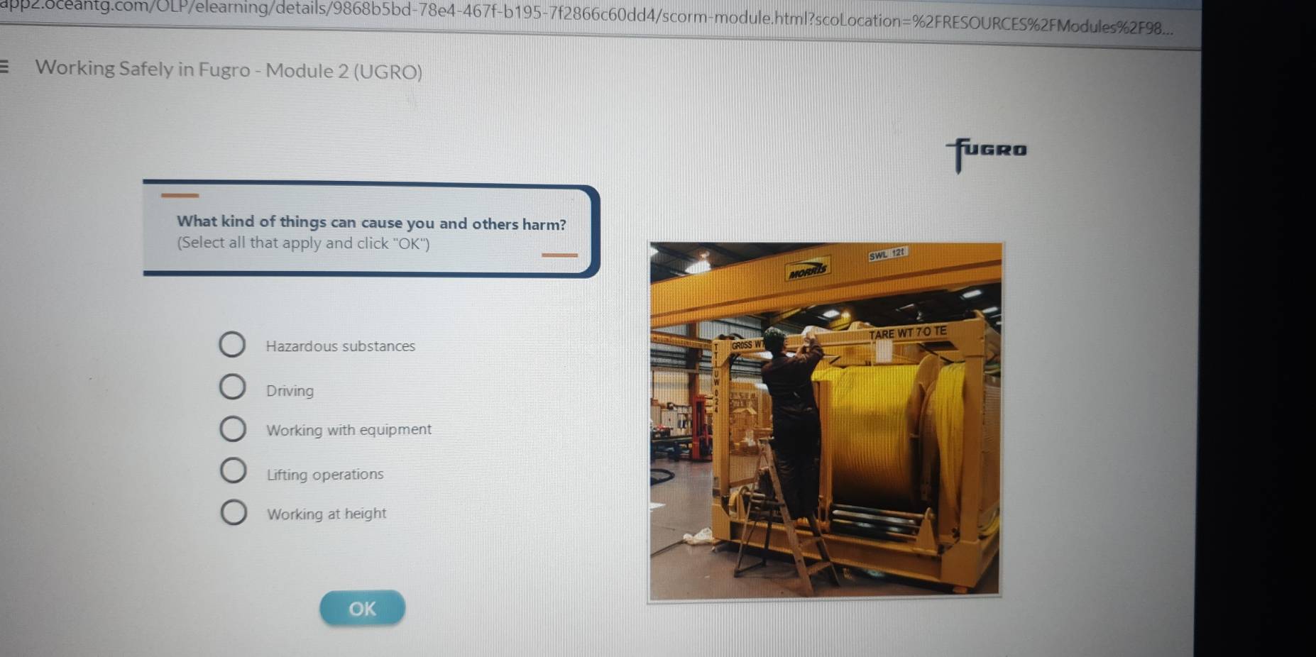 ap2.oceantg.com/OLP/elearning/details/9868b5bd-78e4-467f-b195-7f2866c60dd4/scorm-module.html?scoLocation=%2FRESOURCES%2FModules%2F98....
Working Safely in Fugro - Module 2 (UGRO)
fugro
What kind of things can cause you and others harm?
_
(Select all that apply and click ''OK'')
Hazardous substances
Driving
Working with equipment
Lifting operations
Working at height
OK