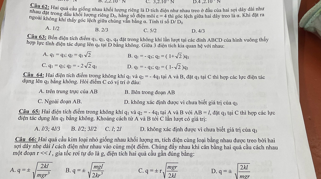 2,2.10'N C. 3,2.10^(· 7)N D.4 ,2.10^N
Câu 62: Hai quả cầu giống nhau khối lượng riêng là D tích điên như nhau treo ở đầu của hai sợi dây dài như
nhau đặt trong dầu khổi lượng riêng D_0 , hằng số điện môi varepsilon =4
ngoài không khí thấy góc lệch giữa chúng vẫn bằng α. Tính tỉ số thì góc lệch giữa hai dây treo là α. Khi đặt ra
D/D_0
A. 1/2 B. 2/3 C. 5/2 D. 4/3
Câu 63: Bốn điện tích điểm q_1,q_2,q_3,q_4 l4 đặt trong không khí lần lượt tại các đỉnh ABCD của hình vuông thấy
hợp lực tĩnh điện tác dụng lên q4 tại D bằng không. Giữa 3 điện tích kia quan hệ với nhau:
A. q_1=q_3;q_2=q_1sqrt(2) B. q_1=-q_3;q_2=(1+sqrt(2))q_1
C. q_1=q_3;q_2=-2sqrt(2)q_1 D. q_1=-q_3;q_2=(1-sqrt(2))q_1
Câu 64: Hai điện tích điểm trong không khí ở q_1 và q_2=-4q_1 h  tại A và B, đặt q3 tại C thì hợp các lực điện tác
dụng lên q3 bằng không. Hỏi điểm C có vị trí ở đâu:
A. trên trung trực của AB B. Bên trong đoạn AB
C. Ngoài đoạn AB. D. không xác định được vì chưa biết giá trị của q3
Câu 65: Hai điện tích điểm trong không khí q_1 và q_2=-4q_1 tại A và B với AB=l, ', đặt q3 tại C thì hợp các lực
điện tác dụng lên q3 bằng không. Khoảng cách từ A và B tới C lần lượt có giá trị:
A. l/3; 41/3 B. l/2; 3l/2 C. /; 2l D. không xác định được vì chưa biết giá trị của Phi
Câu 66: Hai quả cầu kim loại nhỏ giống nhau khối lượng m, tích điện cùng loại bằng nhau được treo bởi hai
sợi dây nhẹ dài / cách điện như nhau vào cùng một điểm. Chúng đầy nhau khi cân bằng hai quả cầu cách nhau
một đoạn r<<l , gia tốc rơi tự do là g, điện tích hai quả cầu gần đúng bằng:
A. q=± sqrt(frac 2kl)mgr^3 B. q=± sqrt(frac mgl)2kr^3 C. q=± rsqrt(frac mgr)2kl D. q=± sqrt(frac 2kl)mgr